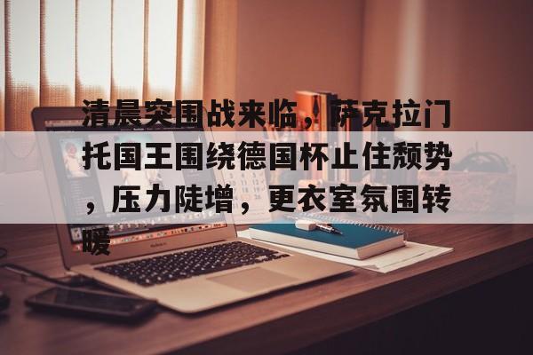 开云-清晨突围战来临，萨克拉门托国王围绕德国杯止住颓势，压力陡增，更衣室氛围转暖的简单介绍